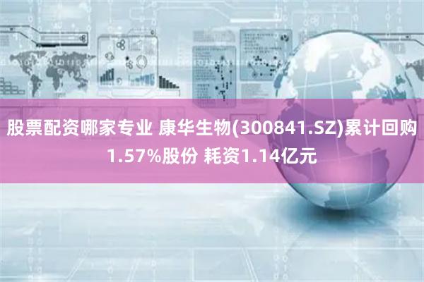 股票配资哪家专业 康华生物(300841.SZ)累计回购1.57%股份 耗资1.14亿元