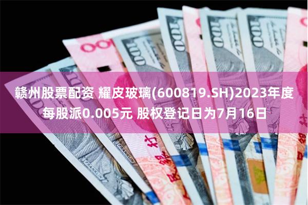 赣州股票配资 耀皮玻璃(600819.SH)2023年度每股派0.005元 股权登记日为7月16日