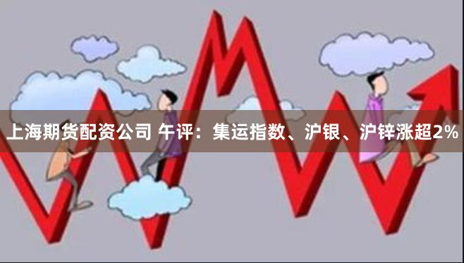 上海期货配资公司 午评：集运指数、沪银、沪锌涨超2%