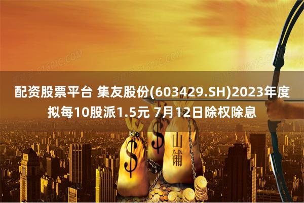 配资股票平台 集友股份(603429.SH)2023年度拟每10股派1.5元 7月12日除权除息