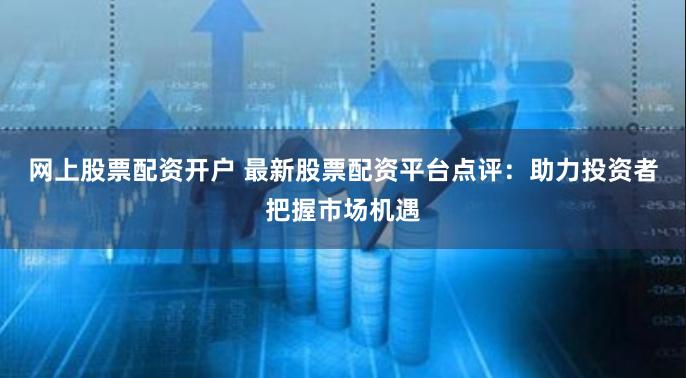 网上股票配资开户 最新股票配资平台点评：助力投资者把握市场机遇