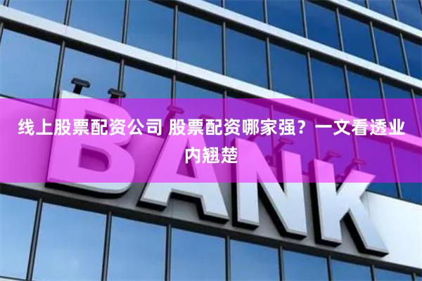 线上股票配资公司 股票配资哪家强？一文看透业内翘楚