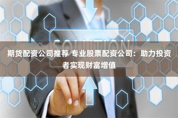 期货配资公司推荐 专业股票配资公司：助力投资者实现财富增值