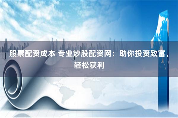 股票配资成本 专业炒股配资网：助你投资致富，轻松获利
