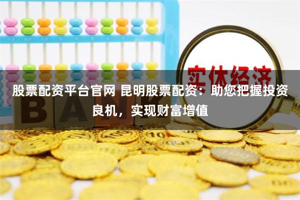 股票配资平台官网 昆明股票配资：助您把握投资良机，实现财富增值