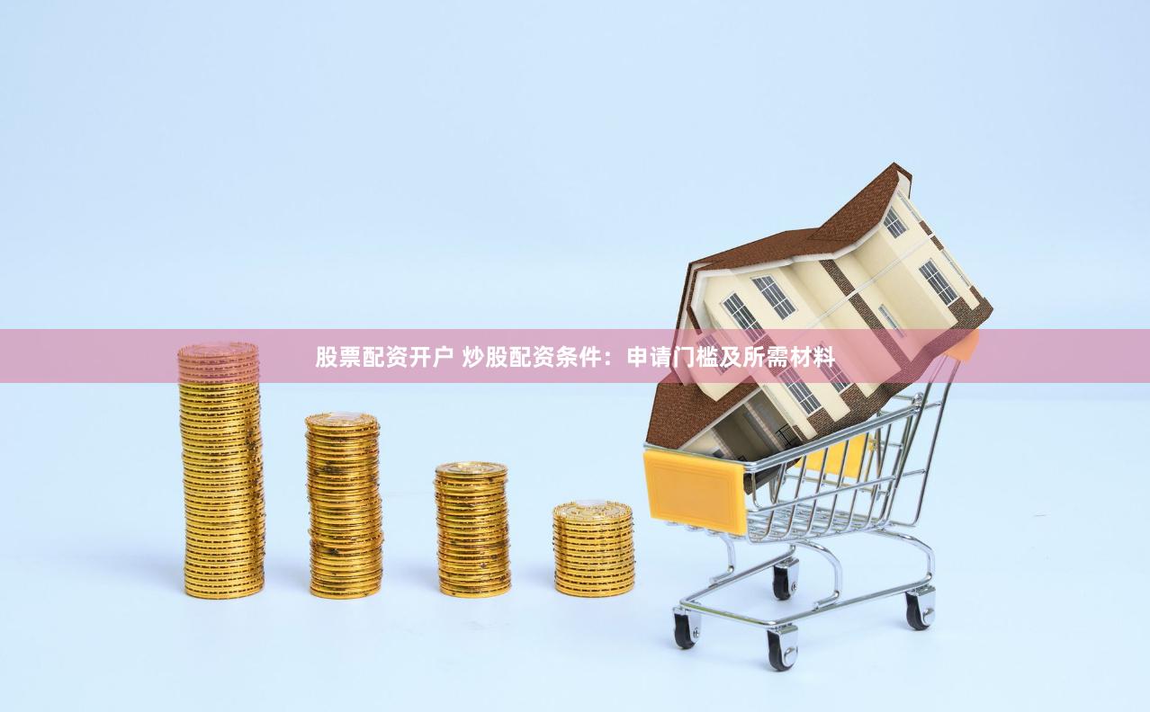 股票配资开户 炒股配资条件：申请门槛及所需材料