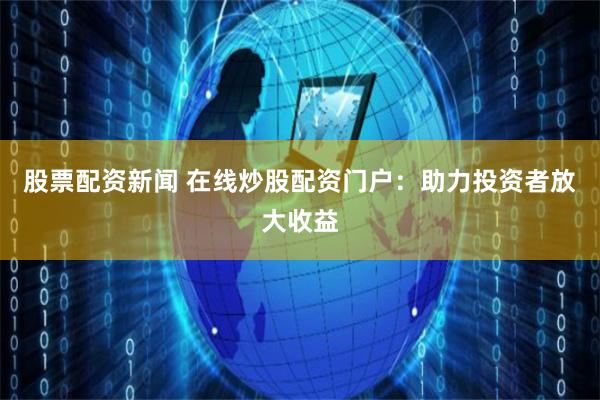 股票配资新闻 在线炒股配资门户：助力投资者放大收益
