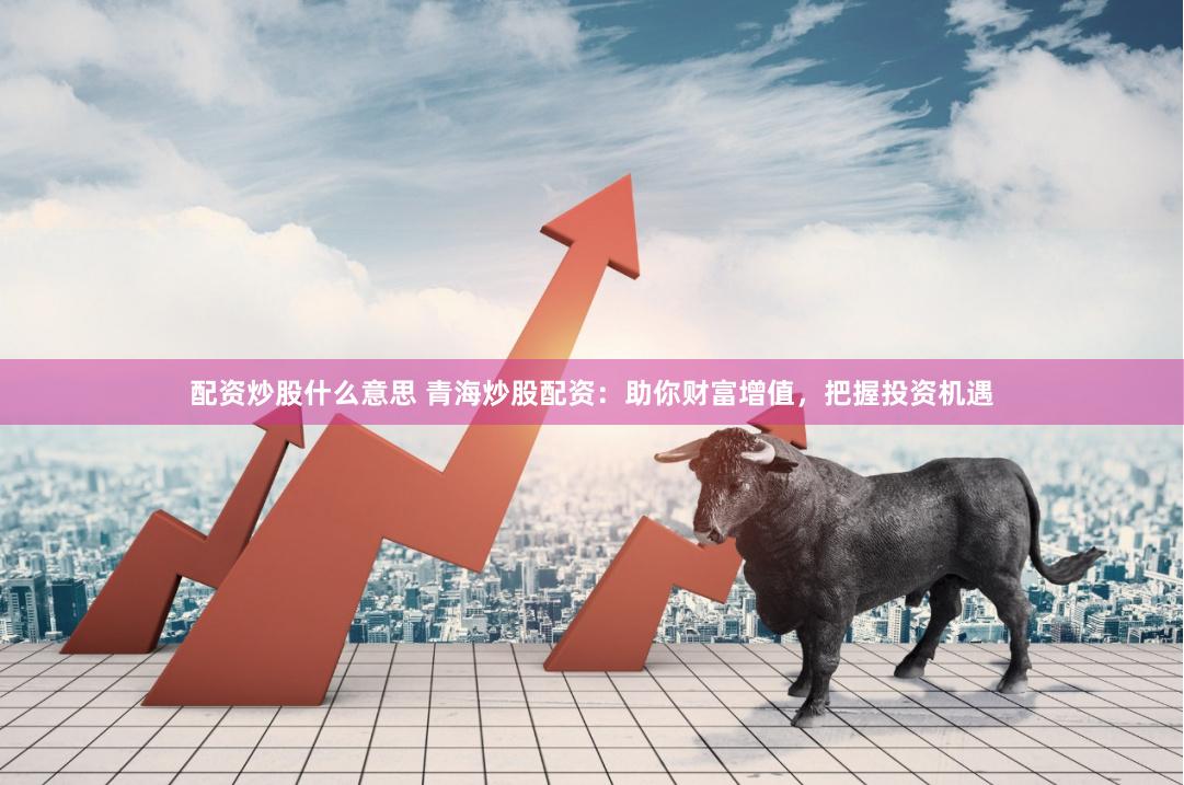 配资炒股什么意思 青海炒股配资：助你财富增值，把握投资机遇