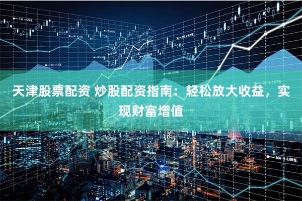 天津股票配资 炒股配资指南：轻松放大收益，实现财富增值