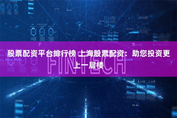 股票配资平台排行榜 上海股票配资：助您投资更上一层楼