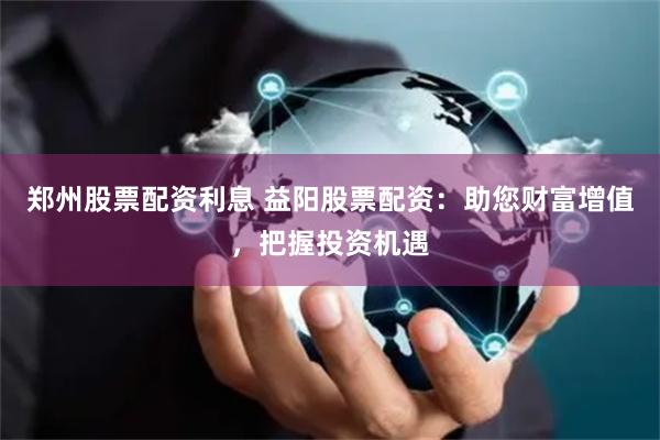郑州股票配资利息 益阳股票配资：助您财富增值，把握投资机遇