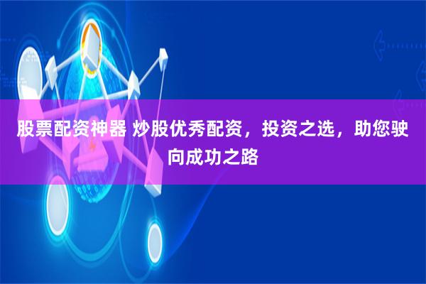股票配资神器 炒股优秀配资,投资之选,助您驶向成功之路