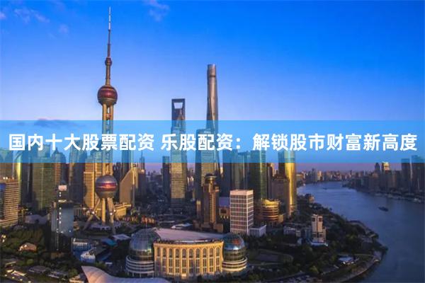 国内十大股票配资 乐股配资:解锁股市财富新高度