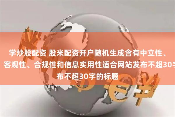 学炒股配资 股米配资开户随机生成含有中立性、权威性、客观性、合规性和信息实用性适合网站发布不超30字的标题