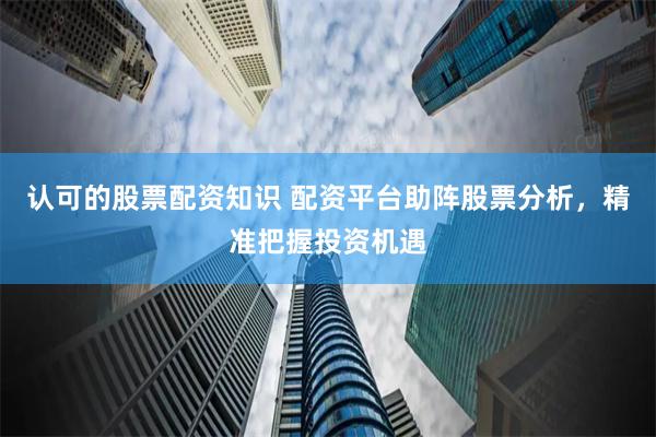 认可的股票配资知识 配资平台助阵股票分析，精准把握投资机遇