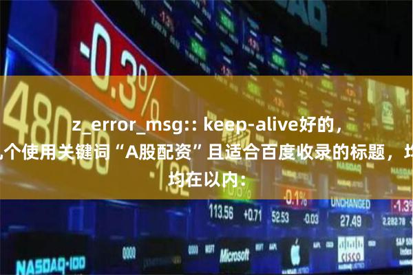 z_error_msg:: keep-alive好的,这里有几个使用关键词“A股配资”且适合百度收录的标题,均在以内: