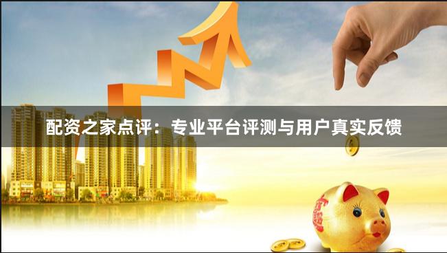 配资之家点评：专业平台评测与用户真实反馈