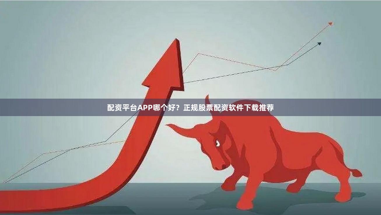 配资平台APP哪个好？正规股票配资软件下载推荐