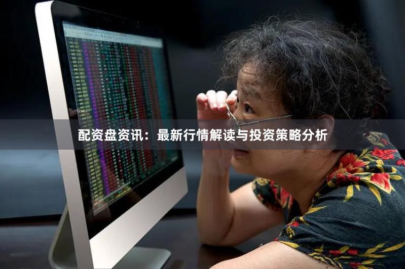配资盘资讯：最新行情解读与投资策略分析