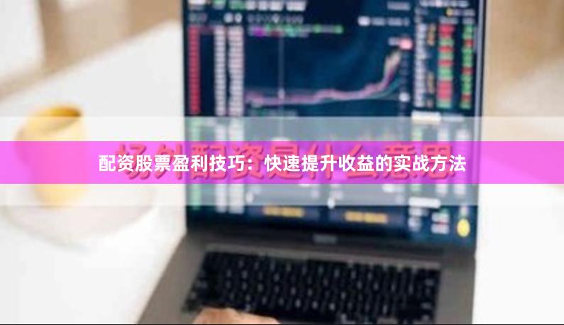 配资股票盈利技巧：快速提升收益的实战方法